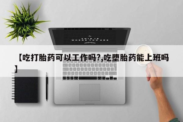 正品堕胎药咨询购买【吃打胎药可以工作吗?,吃堕胎药能上班吗】