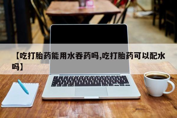 正品堕胎药咨询购买【吃打胎药能用水吞药吗,吃打胎药可以配水吗】