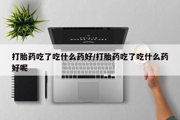 正品堕胎药咨询购买打胎药吃了吃什么药好/打胎药吃了吃什么药好呢