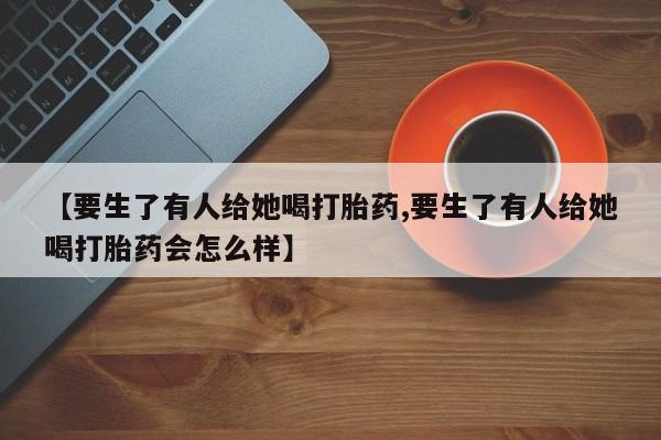 正品堕胎药咨询购买【要生了有人给她喝打胎药,要生了有人给她喝打胎药会怎么样】