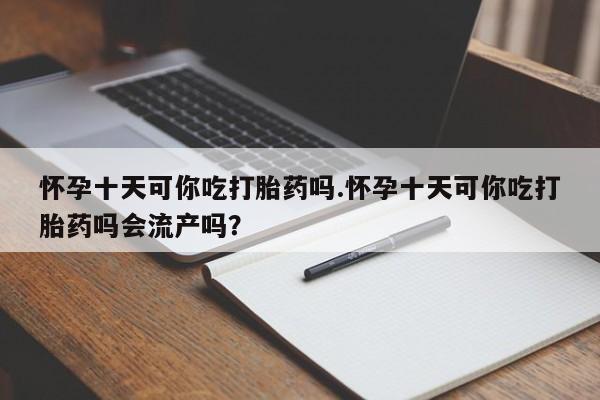 正品堕胎药咨询购买怀孕十天可你吃打胎药吗.怀孕十天可你吃打胎药吗会流产吗？