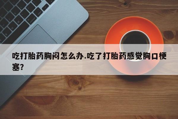 正品堕胎药咨询购买吃打胎药胸闷怎么办.吃了打胎药感觉胸口梗塞？