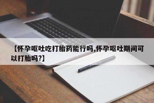 正品堕胎药咨询购买【怀孕呕吐吃打胎药能行吗,怀孕呕吐期间可以打胎吗?】