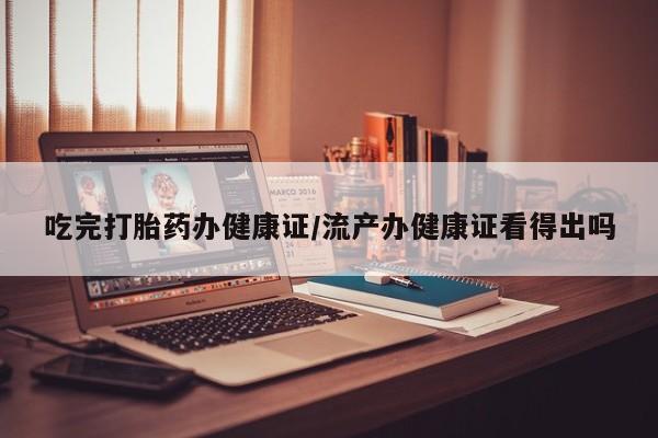 正品堕胎药咨询购买吃完打胎药办健康证/流产办健康证看得出吗