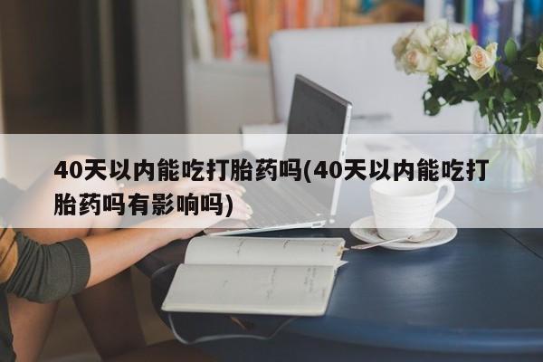 正品堕胎药咨询购买40天以内能吃打胎药吗(40天以内能吃打胎药吗有影响吗)
