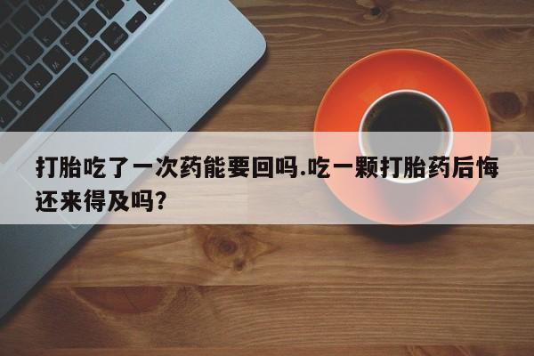 正品堕胎药咨询购买打胎吃了一次药能要回吗.吃一颗打胎药后悔还来得及吗？