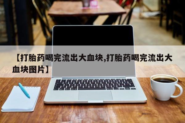 正品堕胎药咨询购买【打胎药喝完流出大血块,打胎药喝完流出大血块图片】
