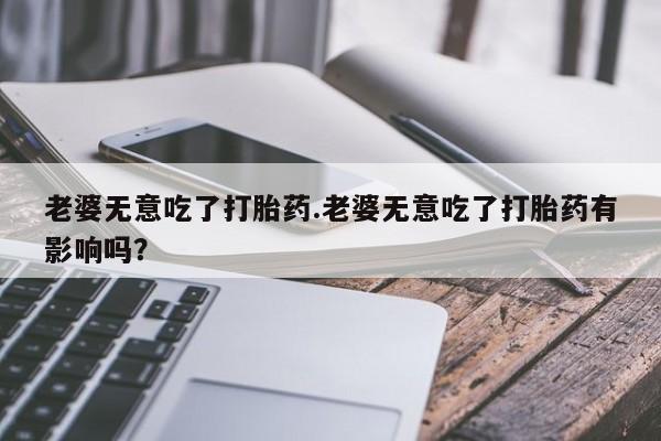 正品堕胎药咨询购买老婆无意吃了打胎药.老婆无意吃了打胎药有影响吗？