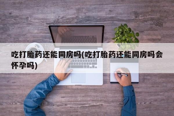 正品堕胎药咨询购买吃打胎药还能同房吗(吃打胎药还能同房吗会怀孕吗)