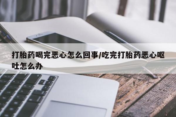 正品堕胎药咨询购买打胎药喝完恶心怎么回事/吃完打胎药恶心呕吐怎么办