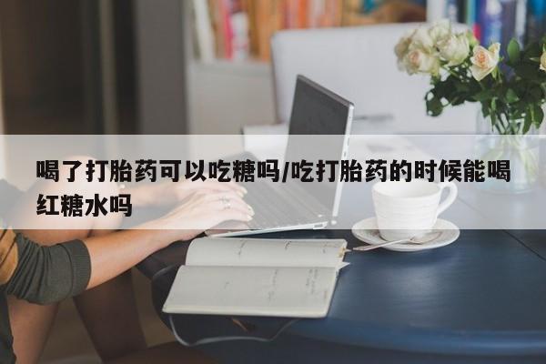 正品堕胎药咨询购买喝了打胎药可以吃糖吗/吃打胎药的时候能喝红糖水吗