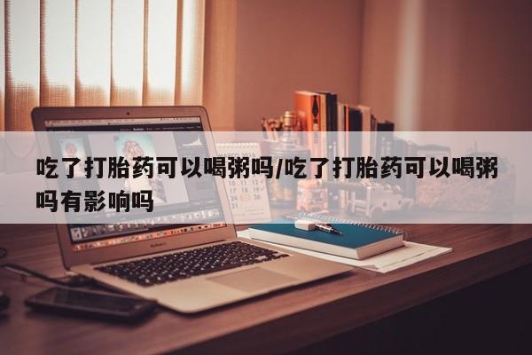 正品堕胎药咨询购买吃了打胎药可以喝粥吗/吃了打胎药可以喝粥吗有影响吗