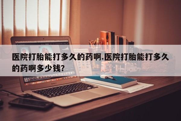 正品堕胎药咨询购买医院打胎能打多久的药啊.医院打胎能打多久的药啊多少钱？