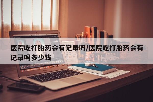 正品堕胎药咨询购买医院吃打胎药会有记录吗/医院吃打胎药会有记录吗多少钱