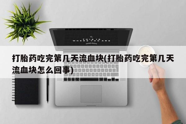 正品堕胎药咨询购买打胎药吃完第几天流血块(打胎药吃完第几天流血块怎么回事)