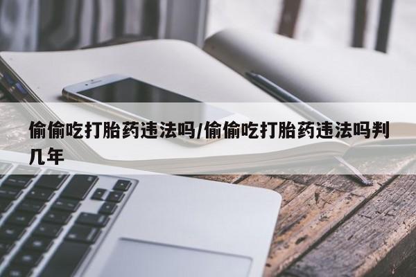 正品堕胎药咨询购买偷偷吃打胎药违法吗/偷偷吃打胎药违法吗判几年