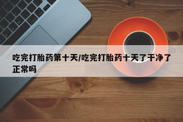 正品堕胎药咨询购买吃完打胎药第十天/吃完打胎药十天了干净了正常吗