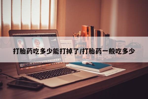 正品堕胎药咨询购买打胎药吃多少能打掉了/打胎药一般吃多少