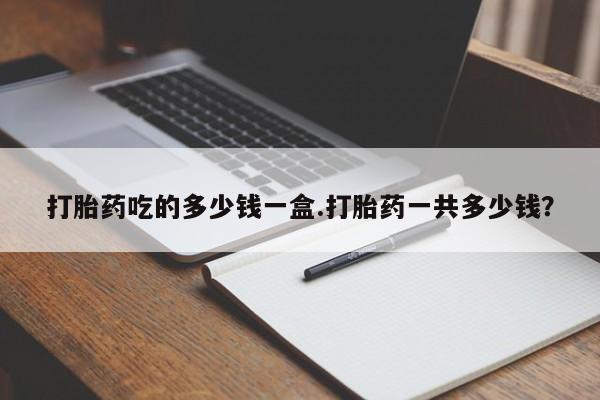 正品堕胎药咨询购买打胎药吃的多少钱一盒.打胎药一共多少钱？