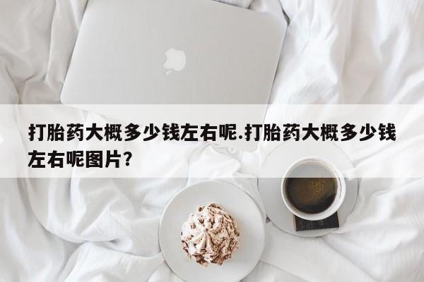正品堕胎药咨询购买打胎药大概多少钱左右呢.打胎药大概多少钱左右呢图片？
