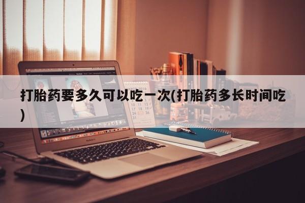 正品堕胎药咨询购买打胎药要多久可以吃一次(打胎药多长时间吃)