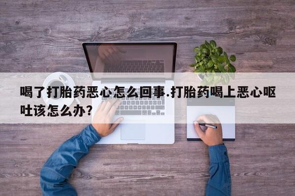 正品堕胎药咨询购买喝了打胎药恶心怎么回事.打胎药喝上恶心呕吐该怎么办？
