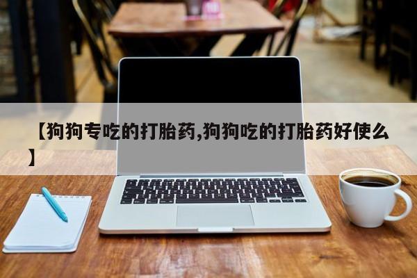 正品堕胎药咨询购买【狗狗专吃的打胎药,狗狗吃的打胎药好使么】