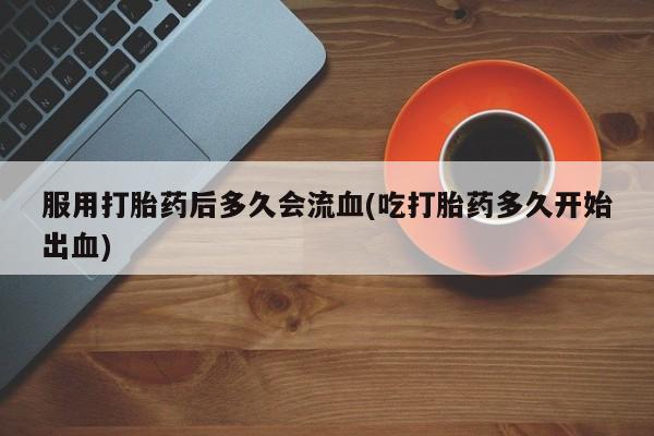 正品堕胎药咨询购买服用打胎药后多久会流血(吃打胎药多久开始出血)