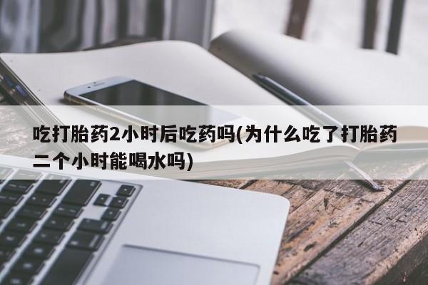 正品堕胎药咨询购买吃打胎药2小时后吃药吗(为什么吃了打胎药二个小时能喝水吗)