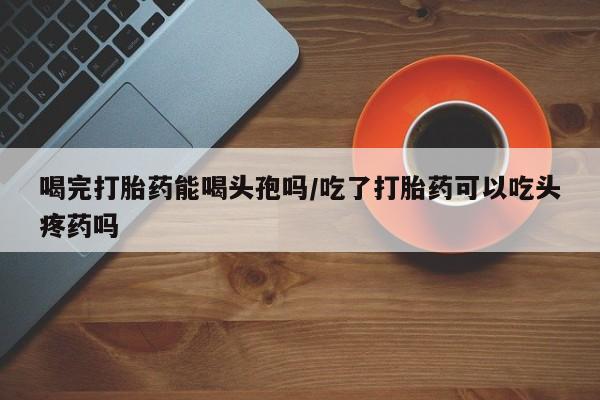 正品堕胎药咨询购买喝完打胎药能喝头孢吗/吃了打胎药可以吃头疼药吗