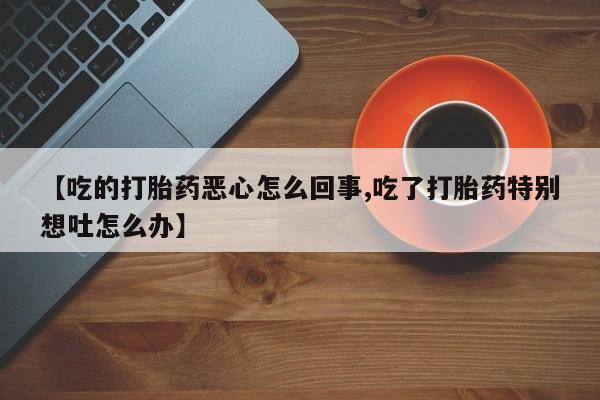 正品堕胎药咨询购买【吃的打胎药恶心怎么回事,吃了打胎药特别想吐怎么办】