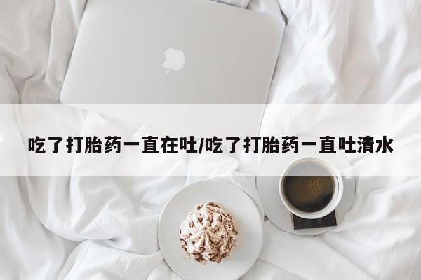 正品堕胎药咨询购买吃了打胎药一直在吐/吃了打胎药一直吐清水