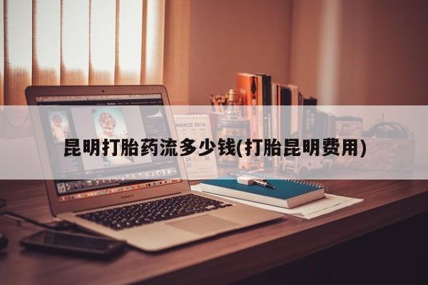 正品堕胎药咨询购买昆明打胎药流多少钱(打胎昆明费用)