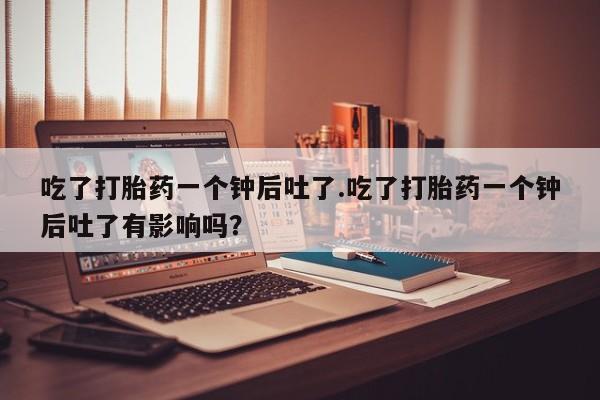正品堕胎药咨询购买吃了打胎药一个钟后吐了.吃了打胎药一个钟后吐了有影响吗？
