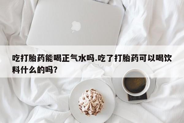 正品堕胎药咨询购买吃打胎药能喝正气水吗.吃了打胎药可以喝饮料什么的吗？