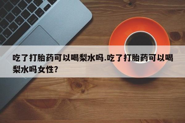 正品堕胎药咨询购买吃了打胎药可以喝梨水吗.吃了打胎药可以喝梨水吗女性？