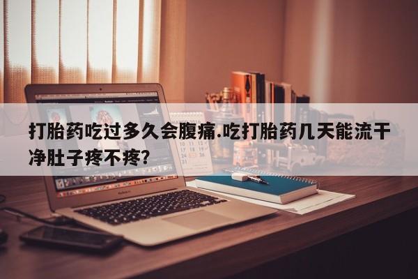 正品堕胎药咨询购买打胎药吃过多久会腹痛.吃打胎药几天能流干净肚子疼不疼？