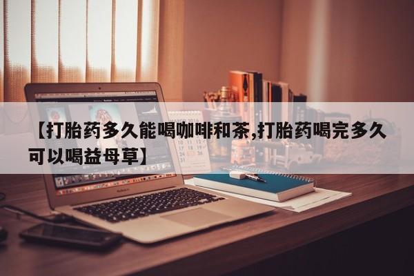 正品堕胎药咨询购买【打胎药多久能喝咖啡和茶,打胎药喝完多久可以喝益母草】