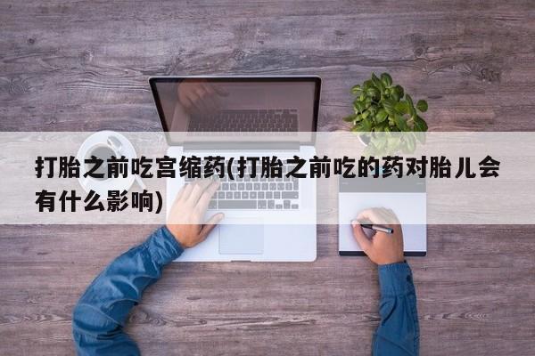 正品堕胎药咨询购买打胎之前吃宫缩药(打胎之前吃的药对胎儿会有什么影响)