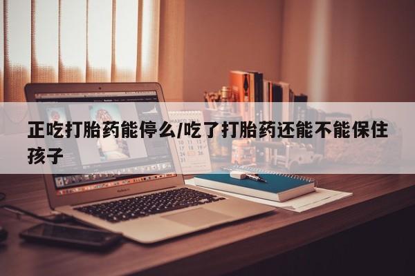正品堕胎药咨询购买正吃打胎药能停么/吃了打胎药还能不能保住孩子