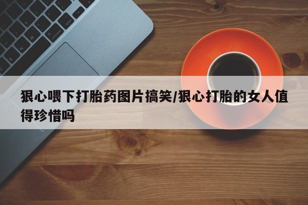 正品堕胎药咨询购买狠心喂下打胎药图片搞笑/狠心打胎的女人值得珍惜吗