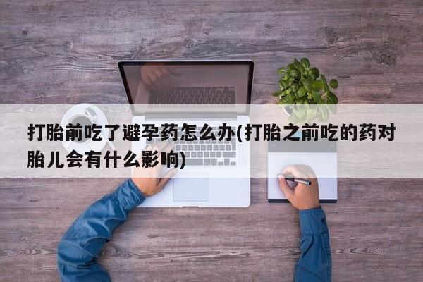 正品堕胎药咨询购买打胎前吃了避孕药怎么办(打胎之前吃的药对胎儿会有什么影响)