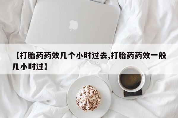 正品堕胎药咨询购买【打胎药药效几个小时过去,打胎药药效一般几小时过】