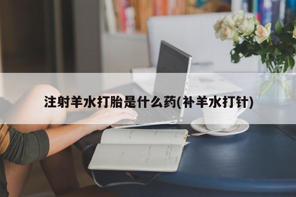 正品堕胎药咨询购买注射羊水打胎是什么药(补羊水打针)