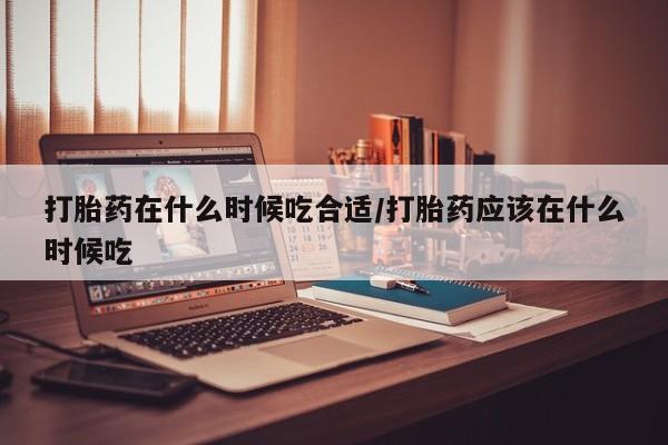 正品堕胎药咨询购买打胎药在什么时候吃合适/打胎药应该在什么时候吃