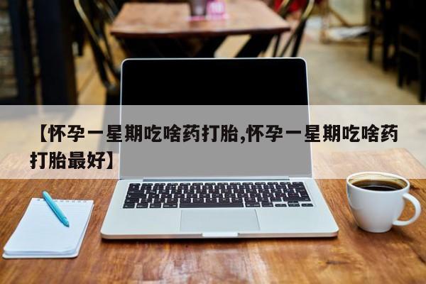 正品堕胎药咨询购买【怀孕一星期吃啥药打胎,怀孕一星期吃啥药打胎最好】