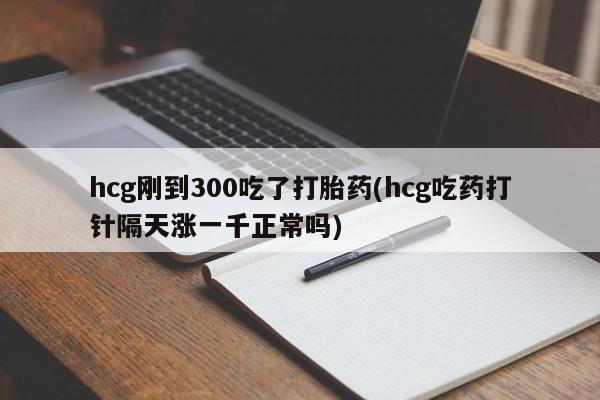正品堕胎药咨询购买hcg刚到300吃了打胎药(hcg吃药打针隔天涨一千正常吗)