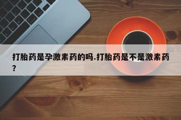 正品堕胎药咨询购买打胎药是孕激素药的吗.打胎药是不是激素药？