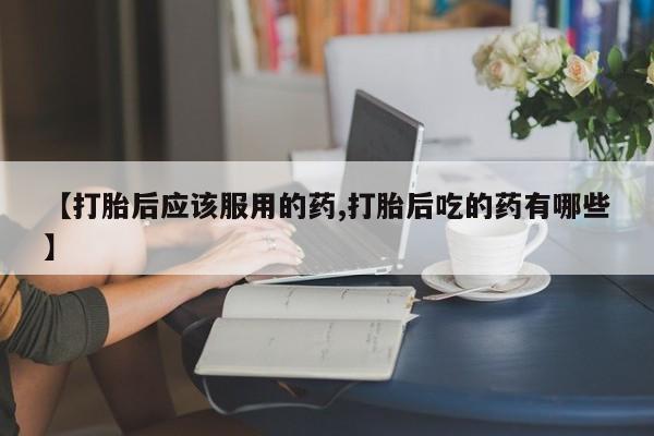 正品堕胎药咨询购买【打胎后应该服用的药,打胎后吃的药有哪些】
