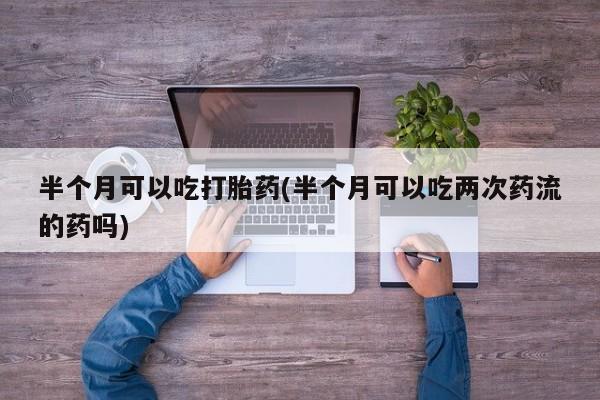 正品堕胎药咨询购买半个月可以吃打胎药(半个月可以吃两次药流的药吗)